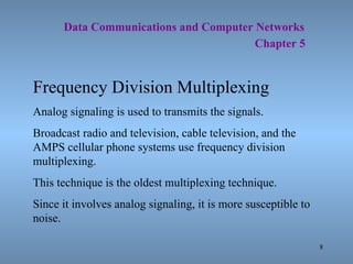   Data Communications and Computer Networks     Chapter 5 Frequency Division Multiplexing Analog signaling is used to transmits the signals. Broadcast radio and television, cable television, and the AMPS cellular phone systems use frequency division multiplexing. This technique is the oldest multiplexing technique. Since it involves analog signaling, it is more susceptible to noise. 
