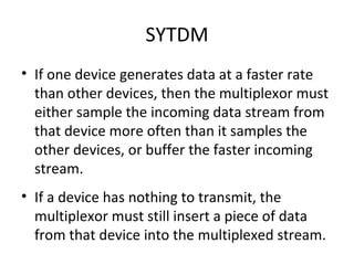 SYTDM If one device generates data at a faster rate than other devices, then the multiplexor must either sample the incoming data stream from that device more often than it samples the other devices, or buffer the faster incoming stream. If a device has nothing to transmit, the multiplexor must still insert a piece of data from that device into the multiplexed stream. 