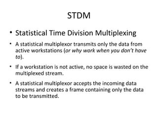 STDM Statistical Time Division Multiplexing A statistical multiplexor transmits only the data from active workstations ( or why work when you don’t have to ). If a workstation is not active, no space is wasted on the multiplexed stream. A statistical multiplexor accepts the incoming data streams and creates a frame containing only the data to be transmitted. 