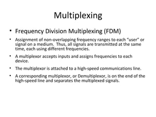 Multiplexing Frequency Division Multiplexing (FDM) Assignment of non-overlapping frequency ranges to each “user” or signal on a medium.  Thus, all signals are transmitted at the same time, each using different frequencies. A multiplexor accepts inputs and assigns frequencies to each device.  The multiplexor is attached to a high-speed communications line. A corresponding multiplexor, or Demultiplexor, is on the end of the high-speed line and separates the multiplexed signals. 