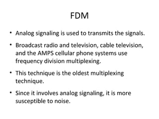 FDM Analog signaling is used to transmits the signals. Broadcast radio and television, cable television, and the AMPS cellular phone systems use frequency division multiplexing. This technique is the oldest multiplexing technique. Since it involves analog signaling, it is more susceptible to noise. 