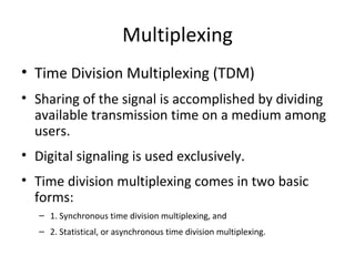 Multiplexing Time Division Multiplexing (TDM) Sharing of the signal is accomplished by dividing available transmission time on a medium among users. Digital signaling is used exclusively. Time division multiplexing comes in two basic forms: 1. Synchronous time division multiplexing, and 2. Statistical, or asynchronous time division multiplexing. 