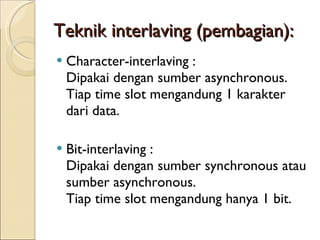 Teknik interlaving (pembagian): Character-interlaving : Dipakai dengan sumber asynchronous. Tiap time slot mengandung 1 karakter dari data. Bit-interlaving : Dipakai dengan sumber synchronous atau sumber asynchronous. Tiap time slot mengandung hanya 1 bit. 