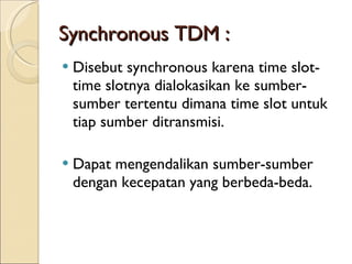 Synchronous TDM : Disebut synchronous karena time slot-time slotnya dialokasikan ke sumber-sumber tertentu dimana time slot untuk tiap sumber ditransmisi.  Dapat mengendalikan sumber-sumber dengan kecepatan yang berbeda-beda. 