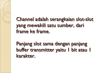 Channel adalah serangkaian slot-slot yang mewakili satu sumber, dari frame ke frame. Panjang slot sama dengan panjang buffer transmitter yaitu 1 bit atau 1 karakter. 