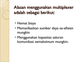 Alasan menggunakan multiplexer adalah sebagai berikut:  Hemat biaya  Memanfaatkan sumber daya se-efisien mungkin Menggunakan kapasitas saluran komunikasi semaksimum mungkin.  