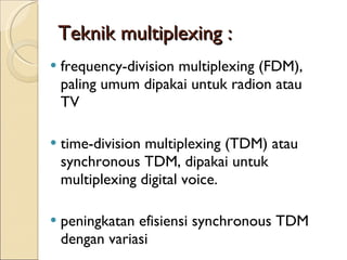 Teknik multiplexing : frequency-division multiplexing (FDM), paling umum dipakai untuk radion atau TV time-division multiplexing (TDM) atau synchronous TDM, dipakai untuk multiplexing digital voice. peningkatan efisiensi synchronous TDM dengan variasi 