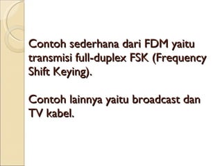 Contoh sederhana dari FDM yaitu transmisi full-duplex FSK (Frequency Shift Keying). Contoh lainnya yaitu broadcast dan TV kabel. 