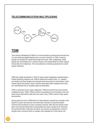 TELECOMMUNICATION MULTIPLEXING




    TDM
    Time Division Multiplexing (TDM) is a communications process that transmits two
    or more streaming digital signals over a common channel. In TDM, incoming
    signals are divided into equal fixed-length time slots. After multiplexing, these
    signals are transmitted over a shared medium and reassembled into their original
    format after de-multiplexing. Time slot selection is directly proportional to overall
    system efficiency.




    TDM was initially developed in 1870 for large system telegraphy implementation.
    Packet switching networks use TDM for telecommunication links, i.e., packets
    are divided into fixed lengths and assigned fixed time slots for transmission. Each
    divided signal and packet, which must be transmitted within assigned time slots,
    are reassembled into a complete signal at destination.

    TDM is comprised of two major categories: TDM and synchronous time division
    multiplexing (sync TDM). TDM is used for long distance communication links and
    bears heavy data traffic loads from end users. Sync TDM is used for high speed
    transmission.

    During each time slot a TDM frame (or data packet) is created as a sample of the
    signal of a given sub-channel; the frame also consists of a synchronization
    channel and sometimes an error correction channel. After the first sample of the
    given sub-channel (along with its associated and newly created error correction
    and synchronization channels) are taken, the process is repeated for a second
    sample when a second frame is created, then repeated for a third frame, etc;




2
 