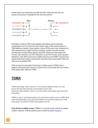 andthe frames are interleaved one after the other. When the time slot has
    expired, the process is repeated for the next sub-channel.




    Examples of utilizing TDM include digitally transmitting several telephone
    conversations over the same four-wire copper cable or fiber optical cable in a
    TDM telephone network; these systems may be PCM (pulse code modulation) or
    PDH (plesiochronous digital hierarchy) systems. Another example involves
    sampling left and right stereo signals using RIFF (Resource Interchange File
    Format), also referred to as WAV (Waveform Audio File Format), audio standard
    interleaves. Also SDH (synchronous Digital Hierarchy) and SONET (synchronous
    optical networking) network transmission standards have incorporated TDM; and
    these have surpassed PDH.

    TDM can also be used within time division multiple access (TDMA) where
    stations sharing the same frequency channel can communicate with one another.
    GSM utilizes both TDM and TDMA.




    TDMA

    TDMA technology, which stands for Time Division Multiple Access, is a cell
    phone standard that has been incorporated into the more
    advanced GSM standard, which is now the world’s most widely used cell phone
    technology.

    TDMA is used in second-generation (2G) cell phone systems such as GSM. Most
    major third-generation (3G) cell phone systems are primarily based upon GSM
    rival CDMA. 3G allows for faster data speeds over 2G.



    Time division multiple access (TDMA) is a channel access method for shared
    medium networks. It allows several users to share the same frequency




3
 