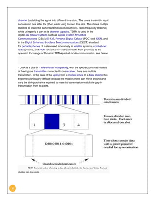 channel by dividing the signal into different time slots. The users transmit in rapid
    succession, one after the other, each using its own time slot. This allows multiple
    stations to share the same transmission medium (e.g. radio frequency channel)
    while using only a part of its channel capacity. TDMA is used in the
    digital 2G cellular systems such as Global System for Mobile
    Communications (GSM), IS-136, Personal Digital Cellular (PDC) and iDEN, and
    in the Digital Enhanced Cordless Telecommunications (DECT) standard
    for portable phones. It is also used extensively in satellite systems, combat-net
    radiosystems, and PON networks for upstream traffic from premises to the
    operator. For usage of Dynamic TDMA packet mode communication, see below.




    TDMA is a type of Time-division multiplexing, with the special point that instead
    of having one transmitter connected to onereceiver, there are multiple
    transmitters. In the case of the uplink from a mobile phone to a base station this
    becomes particularly difficult because the mobile phone can move around and
    vary the timing advance required to make its transmission match the gap in
    transmission from its peers.




              TDMA frame structure showing a data stream divided into frames and those frames
    divided into time slots.




4
 