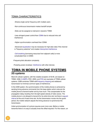 TDMA CHARACTERISTICS

        -Shares single carrier frequency with multiple users

        -Non-continuous transmission makes handoff simpler

        -Slots can be assigned on demand in dynamic TDMA

        -Less stringent power control than CDMA due to reduced intra cell
        interference

        -Higher synchronization overhead than CDMA

        -Advanced equalization may be necessary for high data rates if the channel
        is "frequency selective" and creates Intersymbol interference

        -Cell breathing (borrowing resources from adjacent cells) is more
        complicated than in CDMA

      -Frequency/slot allocation complexity

      -Pulsating power envelope: Interference with other devices


    TDMA IN MOBILE PHONE SYSTEMS
    2G systems
    Most 2G cellular systems, with the notable exception of IS-95, are based on
    TDMA. GSM, D-AMPS, PDC, iDEN, and PHS are examples of TDMA cellular
    systems. GSM combines TDMA withFrequency Hopping and wideband
    transmission to minimize common types of interference.

    In the GSM system, the synchronization of the mobile phones is achieved by
    sending timing advance commands from the base station which instructs the
    mobile phone to transmit earlier and by how much. This compensates for the
    propagation delay resulting from the light speed velocity of radio waves. The
    mobile phone is not allowed to transmit for its entire time slot, but there is aguard
    interval at the end of each time slot. As the transmission moves into the guard
    period, the mobile network adjusts the timing advance to synchronize the
    transmission.

    Initial synchronization of a phone requires even more care. Before a mobile
    transmits there is no way to actually know the offset required. For this reason, an




5
 