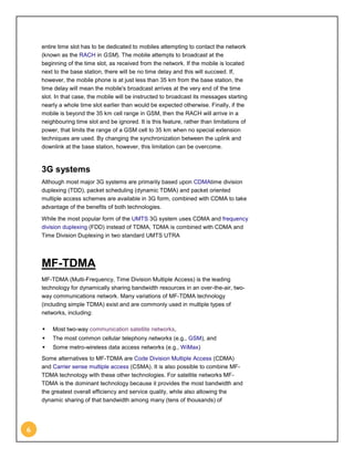 entire time slot has to be dedicated to mobiles attempting to contact the network
    (known as the RACH in GSM). The mobile attempts to broadcast at the
    beginning of the time slot, as received from the network. If the mobile is located
    next to the base station, there will be no time delay and this will succeed. If,
    however, the mobile phone is at just less than 35 km from the base station, the
    time delay will mean the mobile's broadcast arrives at the very end of the time
    slot. In that case, the mobile will be instructed to broadcast its messages starting
    nearly a whole time slot earlier than would be expected otherwise. Finally, if the
    mobile is beyond the 35 km cell range in GSM, then the RACH will arrive in a
    neighbouring time slot and be ignored. It is this feature, rather than limitations of
    power, that limits the range of a GSM cell to 35 km when no special extension
    techniques are used. By changing the synchronization between the uplink and
    downlink at the base station, however, this limitation can be overcome.



    3G systems
    Although most major 3G systems are primarily based upon CDMAtime division
    duplexing (TDD), packet scheduling (dynamic TDMA) and packet oriented
    multiple access schemes are available in 3G form, combined with CDMA to take
    advantage of the benefits of both technologies.

    While the most popular form of the UMTS 3G system uses CDMA and frequency
    division duplexing (FDD) instead of TDMA, TDMA is combined with CDMA and
    Time Division Duplexing in two standard UMTS UTRA




    MF-TDMA
    MF-TDMA (Multi-Frequency, Time Division Multiple Access) is the leading
    technology for dynamically sharing bandwidth resources in an over-the-air, two-
    way communications network. Many variations of MF-TDMA technology
    (including simple TDMA) exist and are commonly used in multiple types of
    networks, including:

       Most two-way communication satellite networks,
       The most common cellular telephony networks (e.g., GSM), and
       Some metro-wireless data access networks (e.g., WiMax)
    Some alternatives to MF-TDMA are Code Division Multiple Access (CDMA)
    and Carrier sense multiple access (CSMA). It is also possible to combine MF-
    TDMA technology with these other technologies. For satellite networks MF-
    TDMA is the dominant technology because it provides the most bandwidth and
    the greatest overall efficiency and service quality, while also allowing the
    dynamic sharing of that bandwidth among many (tens of thousands) of




6
 