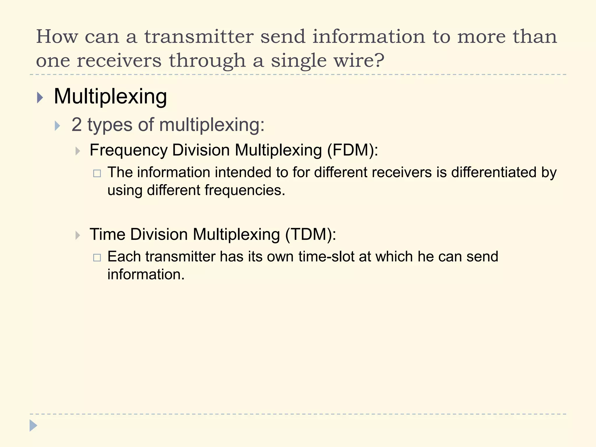 How can a transmitter send information to more than
one receivers through a single wire?
 Multiplexing
 2 types of multiplexing:
 Frequency Division Multiplexing (FDM):
 The information intended to for different receivers is differentiated by
using different frequencies.
 Time Division Multiplexing (TDM):
 Each transmitter has its own time-slot at which he can send
information.
 