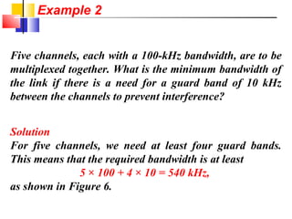 Five channels, each with a 100-kHz bandwidth, are to be
multiplexed together. What is the minimum bandwidth of
the link if there is a need for a guard band of 10 kHz
between the channels to prevent interference?
Solution
For five channels, we need at least four guard bands.
This means that the required bandwidth is at least
5 × 100 + 4 × 10 = 540 kHz,
as shown in Figure 6.
Example 2
 