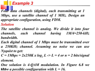 6.15
Four data channels (digital), each transmitting at 1
Mbps, use a satellite channel of 1 MHz. Design an
appropriate configuration, using FDM.
Solution
The satellite channel is analog. We divide it into four
channels, each channel having 1M/4=250-kHz
bandwidth.
Each digital channel of 1 Mbps must be transmitted over
a 250KHz channel. Assuming no noise we can use
Nyquist to get:
C = 1Mbps = 2x250K x log2 L -> L = 4 or n = 2 bits/signal
element.
One solution is 4-QAM modulation. In Figure 6.8 we
show a possible configuration with L = 16.
Example 3
 