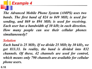 6.18
The Advanced Mobile Phone System (AMPS) uses two
bands. The first band of 824 to 849 MHz is used for
sending, and 869 to 894 MHz is used for receiving.
Each user has a bandwidth of 30 kHz in each direction.
How many people can use their cellular phones
simultaneously?
Solution
Each band is 25 MHz. If we divide 25 MHz by 30 kHz, we
get 833.33. In reality, the band is divided into 832
channels. Of these, 42 channels are used for control,
which means only 790 channels are available for cellular
phone users.
Example 4
 