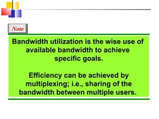 Bandwidth utilization is the wise use of
available bandwidth to achieve
specific goals.
Efficiency can be achieved by
multiplexing; i.e., sharing of the
bandwidth between multiple users.
Note
 