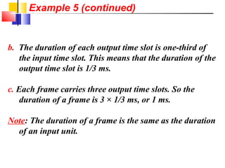 b. The duration of each output time slot is one-third of
the input time slot. This means that the duration of the
output time slot is 1/3 ms.
c. Each frame carries three output time slots. So the
duration of a frame is 3 × 1/3 ms, or 1 ms.
Note: The duration of a frame is the same as the duration
of an input unit.
Example 5 (continued)
 