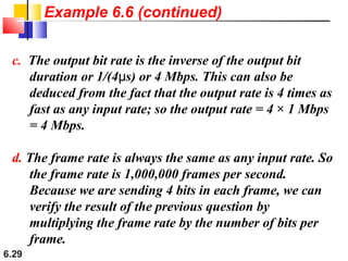 6.29
c. The output bit rate is the inverse of the output bit
duration or 1/(4 s) or 4 Mbps. This can also beμ
deduced from the fact that the output rate is 4 times as
fast as any input rate; so the output rate = 4 × 1 Mbps
= 4 Mbps.
d. The frame rate is always the same as any input rate. So
the frame rate is 1,000,000 frames per second.
Because we are sending 4 bits in each frame, we can
verify the result of the previous question by
multiplying the frame rate by the number of bits per
frame.
Example 6.6 (continued)
 