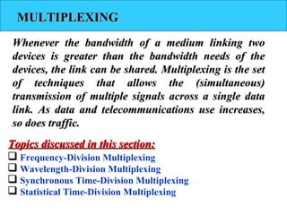 MULTIPLEXINGMULTIPLEXING
Whenever the bandwidth of a medium linking twoWhenever the bandwidth of a medium linking two
devices is greater than the bandwidth needs of thedevices is greater than the bandwidth needs of the
devices, the link can be shared. Multiplexing is the setdevices, the link can be shared. Multiplexing is the set
of techniques that allows the (simultaneous)of techniques that allows the (simultaneous)
transmission of multiple signals across a single datatransmission of multiple signals across a single data
link. As data and telecommunications use increases,link. As data and telecommunications use increases,
so does traffic.so does traffic.
 Frequency-Division Multiplexing
 Wavelength-Division Multiplexing
 Synchronous Time-Division Multiplexing
 Statistical Time-Division Multiplexing
Topics discussed in this section:Topics discussed in this section:
 