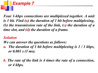 Four 1-kbps connections are multiplexed together. A unit
is 1 bit. Find (a) the duration of 1 bit before multiplexing,
(b) the transmission rate of the link, (c) the duration of a
time slot, and (d) the duration of a frame.
Solution
We can answer the questions as follows:
a. The duration of 1 bit before multiplexing is 1 / 1 kbps,
or 0.001 s (1 ms).
b. The rate of the link is 4 times the rate of a connection,
or 4 kbps.
Example 7
 