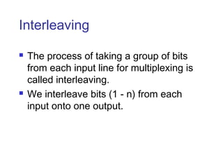Interleaving
 The process of taking a group of bits
from each input line for multiplexing is
called interleaving.
 We interleave bits (1 - n) from each
input onto one output.
 