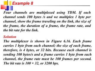 Four channels are multiplexed using TDM. If each
channel sends 100 bytes /s and we multiplex 1 byte per
channel, show the frame traveling on the link, the size of
the frame, the duration of a frame, the frame rate, and
the bit rate for the link.
Solution
The multiplexer is shown in Figure 6.16. Each frame
carries 1 byte from each channel; the size of each frame,
therefore, is 4 bytes, or 32 bits. Because each channel is
sending 100 bytes/s and a frame carries 1 byte from each
channel, the frame rate must be 100 frames per second.
The bit rate is 100 × 32, or 3200 bps.
Example 8
 