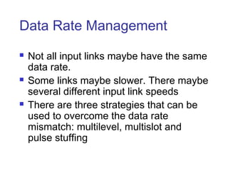 Data Rate Management
 Not all input links maybe have the same
data rate.
 Some links maybe slower. There maybe
several different input link speeds
 There are three strategies that can be
used to overcome the data rate
mismatch: multilevel, multislot and
pulse stuffing
 