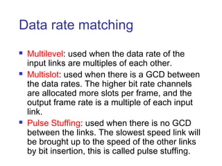 Data rate matching
 Multilevel: used when the data rate of the
input links are multiples of each other.
 Multislot: used when there is a GCD between
the data rates. The higher bit rate channels
are allocated more slots per frame, and the
output frame rate is a multiple of each input
link.
 Pulse Stuffing: used when there is no GCD
between the links. The slowest speed link will
be brought up to the speed of the other links
by bit insertion, this is called pulse stuffing.
 