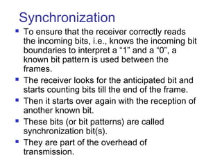 Synchronization
 To ensure that the receiver correctly reads
the incoming bits, i.e., knows the incoming bit
boundaries to interpret a “1” and a “0”, a
known bit pattern is used between the
frames.
 The receiver looks for the anticipated bit and
starts counting bits till the end of the frame.
 Then it starts over again with the reception of
another known bit.
 These bits (or bit patterns) are called
synchronization bit(s).
 They are part of the overhead of
transmission.
 