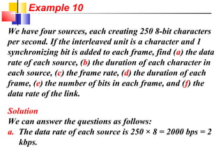 We have four sources, each creating 250 8-bit characters
per second. If the interleaved unit is a character and 1
synchronizing bit is added to each frame, find (a) the data
rate of each source, (b) the duration of each character in
each source, (c) the frame rate, (d) the duration of each
frame, (e) the number of bits in each frame, and (f) the
data rate of the link.
Solution
We can answer the questions as follows:
a. The data rate of each source is 250 × 8 = 2000 bps = 2
kbps.
Example 10
 