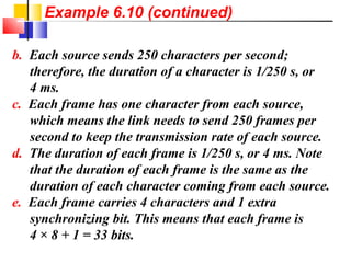 b. Each source sends 250 characters per second;
therefore, the duration of a character is 1/250 s, or
4 ms.
c. Each frame has one character from each source,
which means the link needs to send 250 frames per
second to keep the transmission rate of each source.
d. The duration of each frame is 1/250 s, or 4 ms. Note
that the duration of each frame is the same as the
duration of each character coming from each source.
e. Each frame carries 4 characters and 1 extra
synchronizing bit. This means that each frame is
4 × 8 + 1 = 33 bits.
Example 6.10 (continued)
 