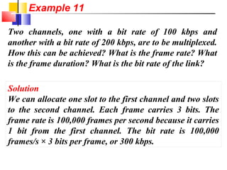 Two channels, one with a bit rate of 100 kbps and
another with a bit rate of 200 kbps, are to be multiplexed.
How this can be achieved? What is the frame rate? What
is the frame duration? What is the bit rate of the link?
Solution
We can allocate one slot to the first channel and two slots
to the second channel. Each frame carries 3 bits. The
frame rate is 100,000 frames per second because it carries
1 bit from the first channel. The bit rate is 100,000
frames/s × 3 bits per frame, or 300 kbps.
Example 11
 