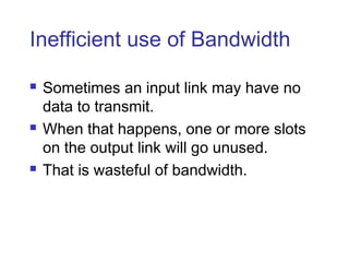 Inefficient use of Bandwidth
 Sometimes an input link may have no
data to transmit.
 When that happens, one or more slots
on the output link will go unused.
 That is wasteful of bandwidth.
 