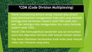 *CDM (Code Division Multiplexing)
 Teknik multiplexing dimana setiap channel atau piranti
yang berkomunikasi menggunakan kode data yang berbeda
sehingga bisa bersamaan (seperti pada FDM) pada satu
saat, dan sekaligus bisa menggunakan slot waktu berbeda
(seperti pada TDM).
 Teknik CDM memungkinkan bandwidth saluran komunikasi
suara bisa digunakan bersama oleh banyak telepon selular.
 Tiap kanal dibedakan berdasarkan kode-kode pada wilayah
waktu dan frekuensi yang sama.
 