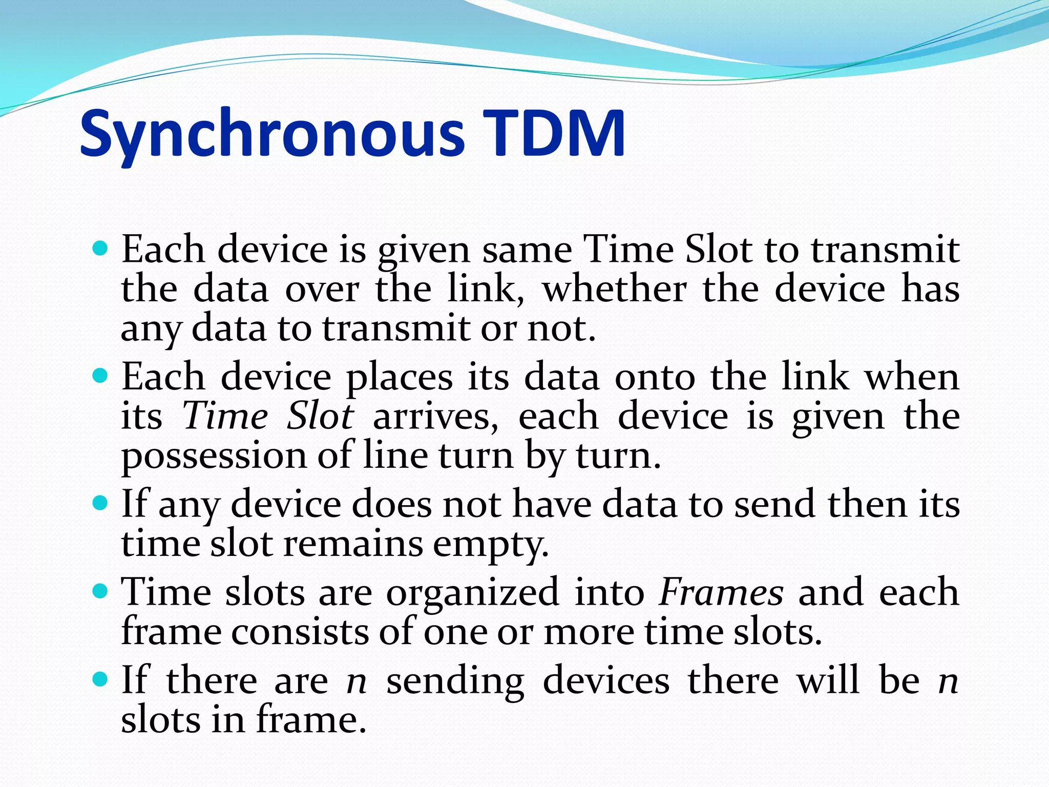 Synchronous TDM
 Each device is given same Time Slot to transmit
the data over the link, whether the device has
any data to transmit or not.
 Each device places its data onto the link when
its Time Slot arrives, each device is given the
possession of line turn by turn.
 If any device does not have data to send then its
time slot remains empty.
 Time slots are organized into Frames and each
frame consists of one or more time slots.
 If there are n sending devices there will be n
slots in frame.
 