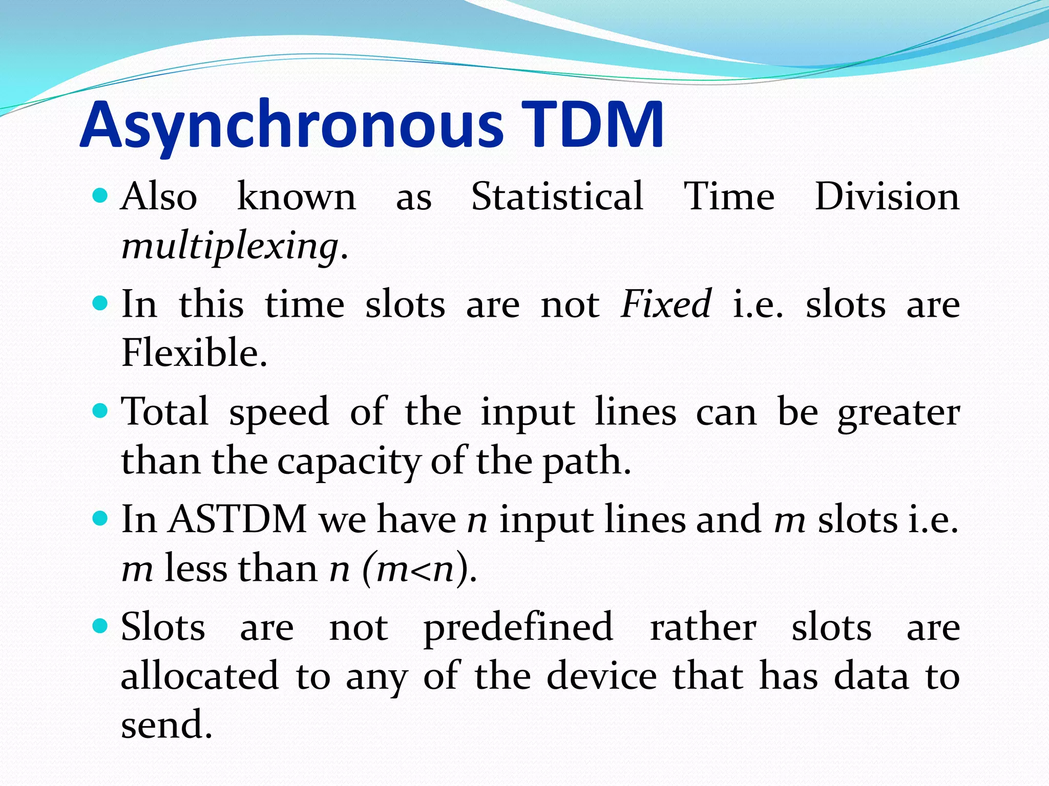 Asynchronous TDM
 Also known as Statistical Time Division
multiplexing.
 In this time slots are not Fixed i.e. slots are
Flexible.
 Total speed of the input lines can be greater
than the capacity of the path.
 In ASTDM we have n input lines and m slots i.e.
m less than n (m<n).
 Slots are not predefined rather slots are
allocated to any of the device that has data to
send.
 