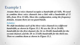 Example 1
Assume that a voice channel occupies a bandwidth of 4 kHz. We need
to combine three voice channels into a link with a bandwidth of 12
kHz, from 20 to 32 kHz. Show the configuration, using the frequency
domain. Assume there are no guard bands.
Solution
We shift (modulate) each of the three voice channels to a different
bandwidth, as shown in Figure 11.1. We use the 20- to 24-kHz
bandwidth for the first channel, the 24- to 28-kHz bandwidth for the
second channel, and the 28- to 32-kHz bandwidth for the third one.
Then we combine them as shown in Figure 11.1.
 