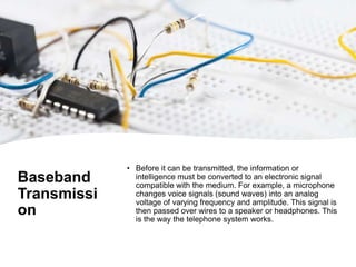 Baseband
Transmissi
on
• Before it can be transmitted, the information or
intelligence must be converted to an electronic signal
compatible with the medium. For example, a microphone
changes voice signals (sound waves) into an analog
voltage of varying frequency and amplitude. This signal is
then passed over wires to a speaker or headphones. This
is the way the telephone system works.
 
