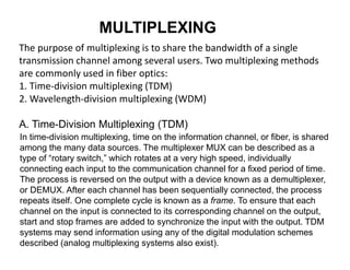 MULTIPLEXING
The purpose of multiplexing is to share the bandwidth of a single
transmission channel among several users. Two multiplexing methods
are commonly used in fiber optics:
1. Time-division multiplexing (TDM)
2. Wavelength-division multiplexing (WDM)
A. Time-Division Multiplexing (TDM)
In time-division multiplexing, time on the information channel, or fiber, is shared
among the many data sources. The multiplexer MUX can be described as a
type of “rotary switch,” which rotates at a very high speed, individually
connecting each input to the communication channel for a fixed period of time.
The process is reversed on the output with a device known as a demultiplexer,
or DEMUX. After each channel has been sequentially connected, the process
repeats itself. One complete cycle is known as a frame. To ensure that each
channel on the input is connected to its corresponding channel on the output,
start and stop frames are added to synchronize the input with the output. TDM
systems may send information using any of the digital modulation schemes
described (analog multiplexing systems also exist).
 