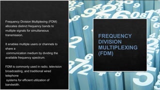 FREQUENCY
DIVISION
MULTIPLEXING
(FDM)
Frequency Division Multiplexing (FDM)
allocates distinct frequency bands to
multiple signals for simultaneous
transmission.
It enables multiple users or channels to
share a
communication medium by dividing the
available frequency spectrum.
FDM is commonly used in radio, television
broadcasting, and traditional wired
telephone
systems for efficient utilization of
bandwidth.
 