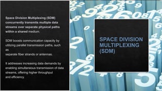 SPACE DIVISION
MULTIPLEXING
(SDM)
Space Division Multiplexing (SDM)
concurrently transmits multiple data
streams over separate physical paths
within a shared medium.
SDM boosts communication capacity by
utilizing parallel transmission paths, such
as
separate fiber strands or antennas.
It addresses increasing data demands by
enabling simultaneous transmission of data
streams, offering higher throughput
and efficiency.
 