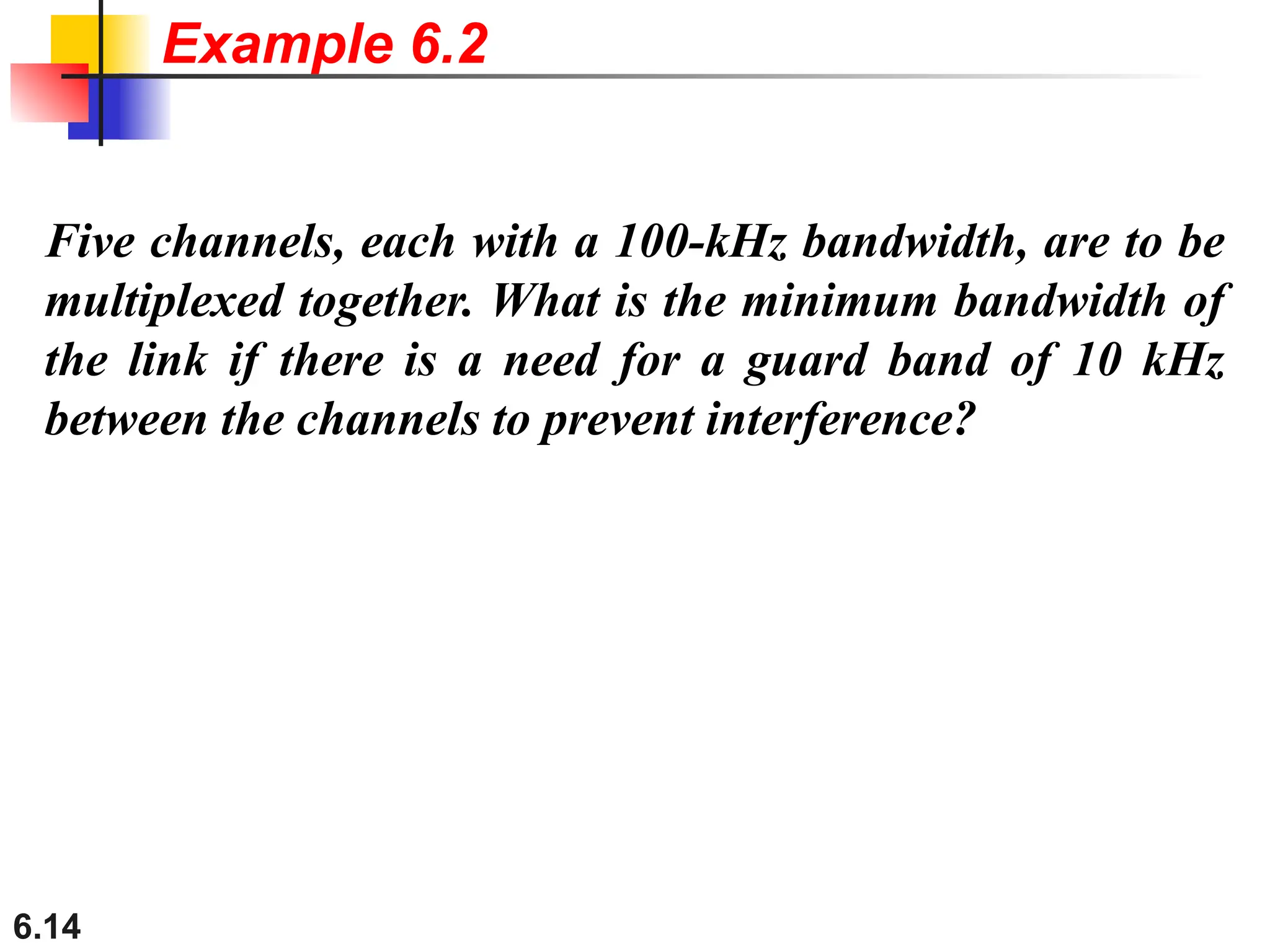 6.14
Five channels, each with a 100-kHz bandwidth, are to be
multiplexed together. What is the minimum bandwidth of
the link if there is a need for a guard band of 10 kHz
between the channels to prevent interference?
Example 6.2
 