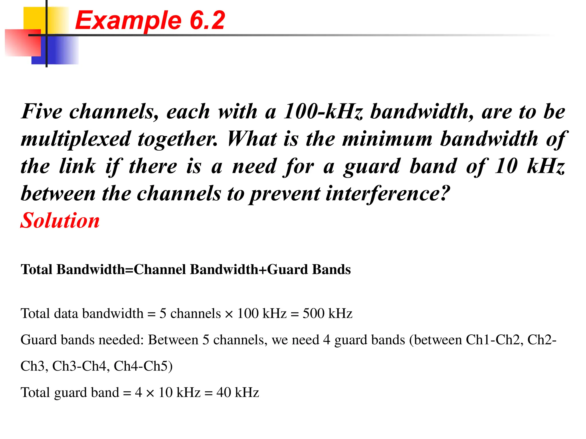 Five channels, each with a 100-kHz bandwidth, are to be
multiplexed together. What is the minimum bandwidth of
the link if there is a need for a guard band of 10 kHz
between the channels to prevent interference?
Solution
Total Bandwidth=Channel Bandwidth+Guard Bands
Total data bandwidth = 5 channels × 100 kHz = 500 kHz
Guard bands needed: Between 5 channels, we need 4 guard bands (between Ch1-Ch2, Ch2-
Ch3, Ch3-Ch4, Ch4-Ch5)
Total guard band = 4 × 10 kHz = 40 kHz
Example 6.2
 