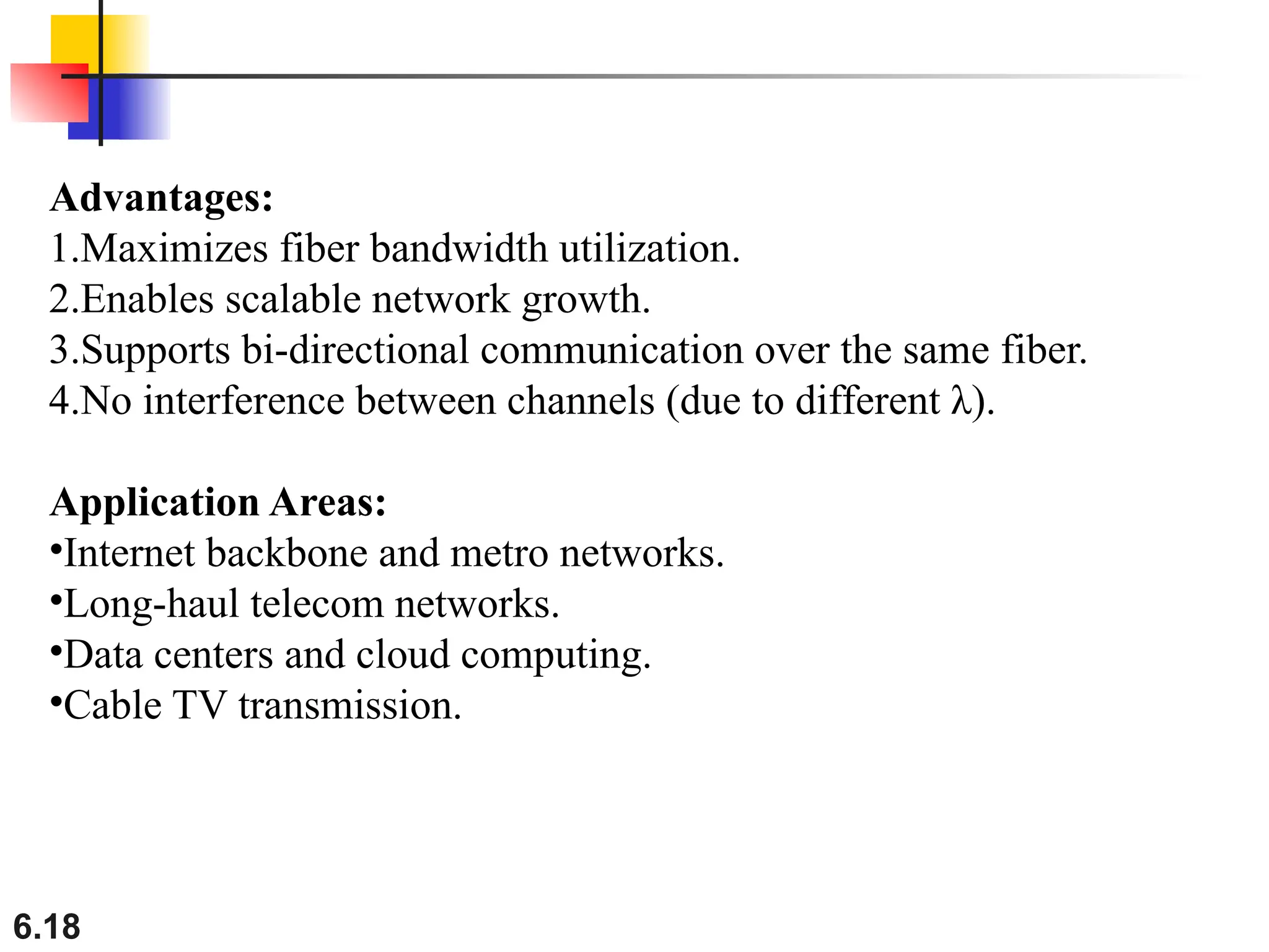 6.18
Advantages:
1.Maximizes fiber bandwidth utilization.
2.Enables scalable network growth.
3.Supports bi-directional communication over the same fiber.
4.No interference between channels (due to different λ).
Application Areas:
•Internet backbone and metro networks.
•Long-haul telecom networks.
•Data centers and cloud computing.
•Cable TV transmission.
 