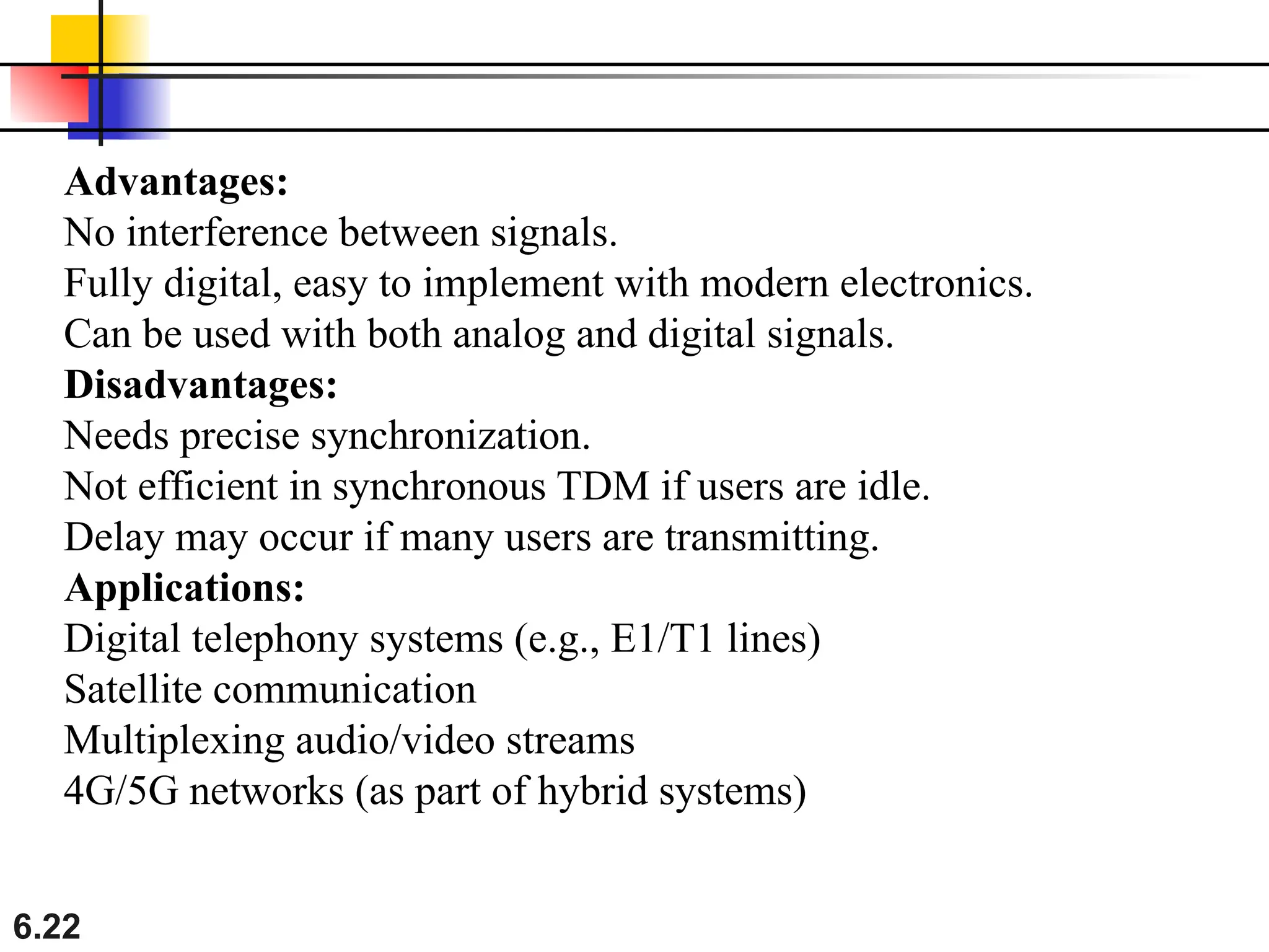 6.22
Advantages:
No interference between signals.
Fully digital, easy to implement with modern electronics.
Can be used with both analog and digital signals.
Disadvantages:
Needs precise synchronization.
Not efficient in synchronous TDM if users are idle.
Delay may occur if many users are transmitting.
Applications:
Digital telephony systems (e.g., E1/T1 lines)
Satellite communication
Multiplexing audio/video streams
4G/5G networks (as part of hybrid systems)
 