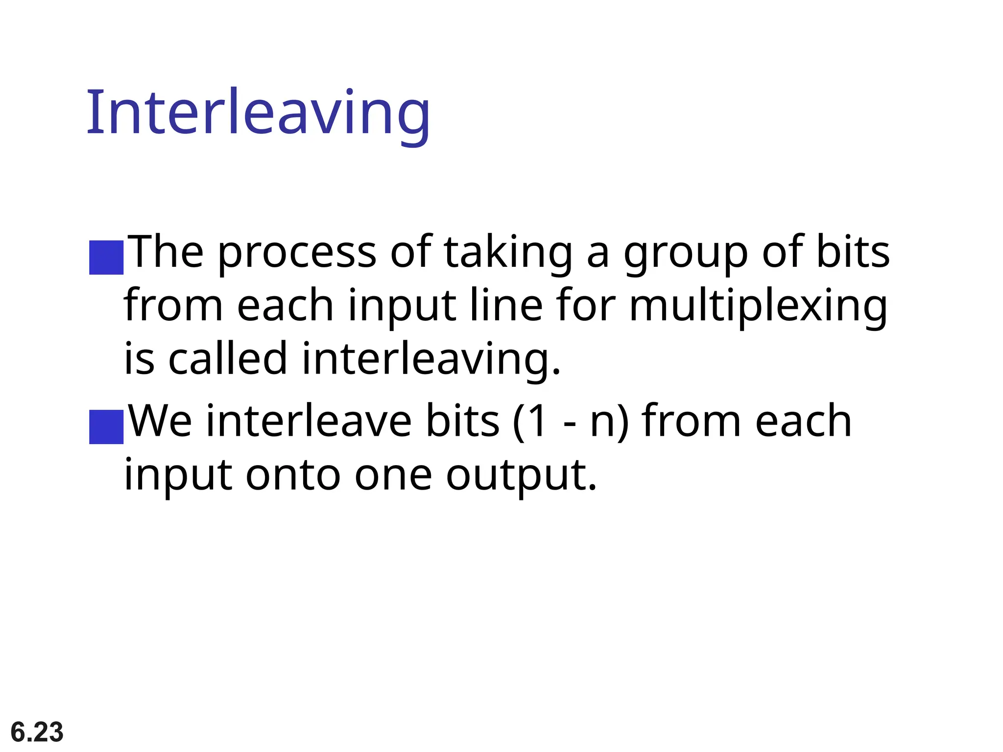 6.23
Interleaving
■The process of taking a group of bits
from each input line for multiplexing
is called interleaving.
■We interleave bits (1 - n) from each
input onto one output.
 