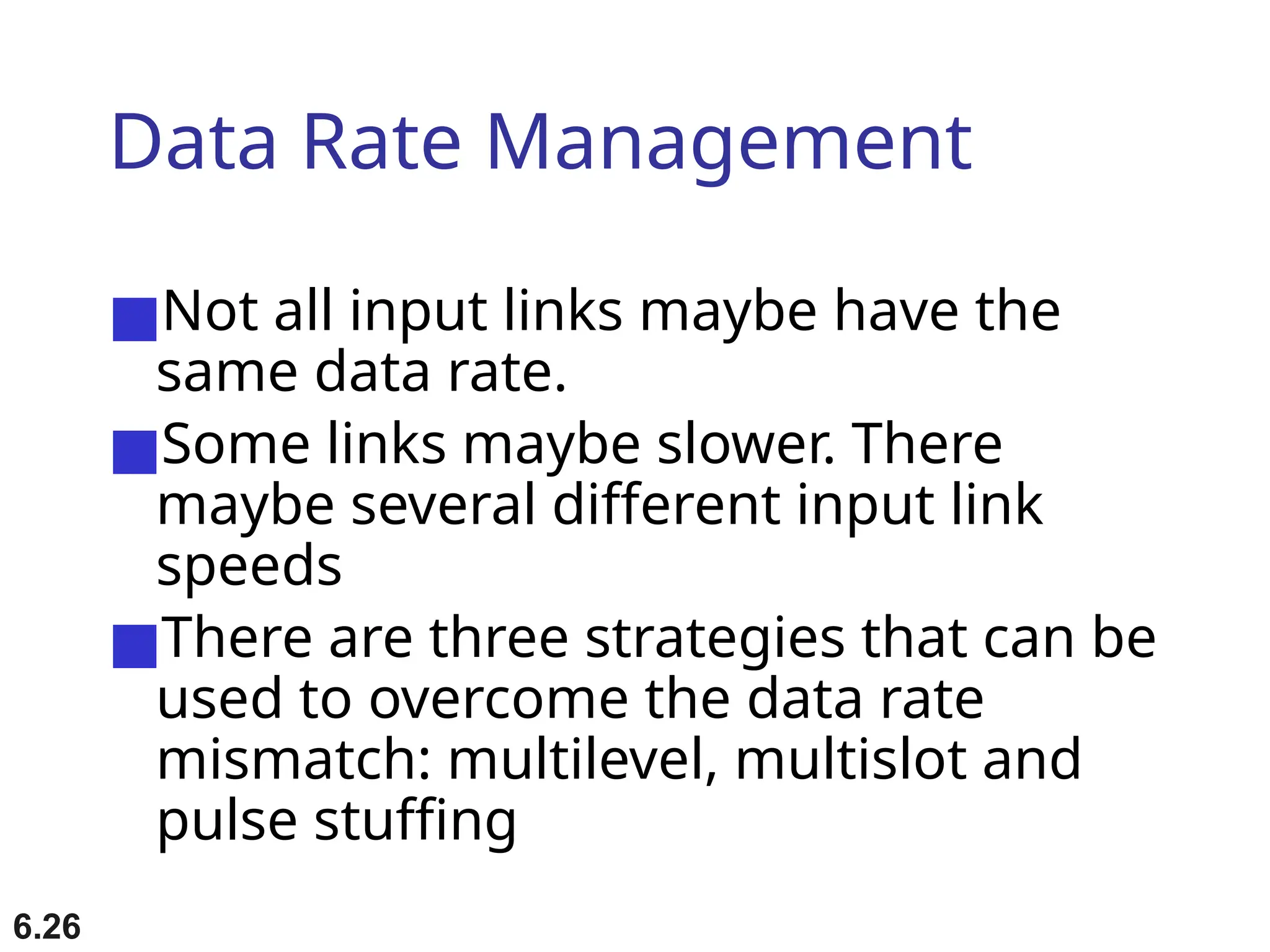 6.26
Data Rate Management
■Not all input links maybe have the
same data rate.
■Some links maybe slower. There
maybe several different input link
speeds
■There are three strategies that can be
used to overcome the data rate
mismatch: multilevel, multislot and
pulse stuffing
 