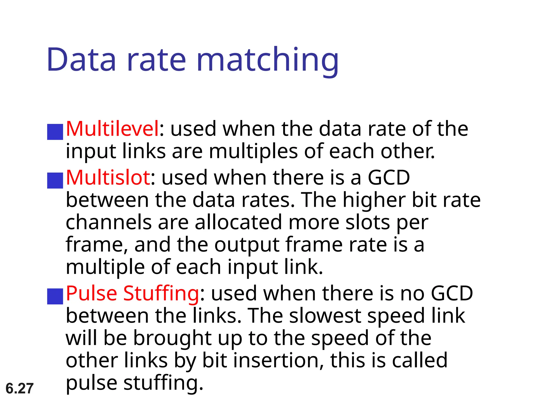 6.27
Data rate matching
■Multilevel: used when the data rate of the
input links are multiples of each other.
■Multislot: used when there is a GCD
between the data rates. The higher bit rate
channels are allocated more slots per
frame, and the output frame rate is a
multiple of each input link.
■Pulse Stuffing: used when there is no GCD
between the links. The slowest speed link
will be brought up to the speed of the
other links by bit insertion, this is called
pulse stuffing.
 